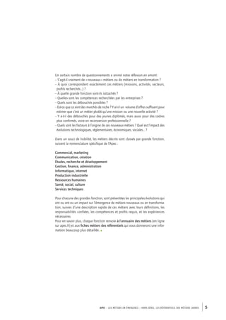 Un certain nombre de questionnements a animé notre réflexion en amont : 
– S’agit-il vraiment de « nouveaux » métiers ou de métiers en transformation ? 
– À quoi correspondent exactement ces métiers (missions, activités, secteurs, 
profils recherchés…) ? 
– À quelle grande fonction sont-ils rattachés ? 
– Quelles sont les compétences recherchées par les entreprises ? 
– Quels sont les débouchés possibles ? 
– Est-ce que ce sont des marchés de niche ? Y a-t-il un volume d’offres suffisant pour 
estimer que c’est un métier plutôt qu’une mission ou une nouvelle activité ? 
– Y a-t-il des débouchés pour des jeunes diplômés, mais aussi pour des cadres 
plus confirmés, voire en reconversion professionnelle ? 
– Quels sont les facteurs à l’origine de ces nouveaux métiers ? Quel est l’impact des 
évolutions technologiques, réglementaires, économiques, sociales… ? 
Dans un souci de lisibilité, les métiers décrits sont classés par grande fonction, 
suivant la nomenclature spécifique de l’Apec : 
Commercial, marketing 
Communication, création 
Études, recherche et développement 
Gestion, finance, administration 
Informatique, internet 
Production industrielle 
Ressources humaines 
Santé, social, culture 
Services techniques 
Pour chacune des grandes fonction, sont présentées les principales évolutions qui 
ont ou ont eu un impact sur l’émergence de métiers nouveaux ou en transforma-tion, 
suivies d’une description rapide de ces métiers avec leurs définitions, les 
responsabilités confiées, les compétences et profils requis, et les expériences 
nécessaires. 
Pour en savoir plus, chaque fonction renvoie à l’annuaire des métiers (en ligne 
sur apec.fr) et aux fiches métiers des référentiels qui vous donneront une infor-mation 
beaucoup plus détaillée. • 
APEC – LES MÉTIERS EN ÉMERGENCE – HORS-SÉRIE, LES RéférentielS des métiers cadres 5 
 