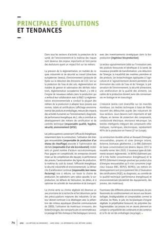 –principales 
évolutions 
et tendances 
– 
Dans tous les secteurs d’activité, la protection de la 
santé, de l’environnement et la maîtrise des risques 
sont devenus des enjeux importants et font partie 
des évolutions ayant un impact fort sur les métiers. 
La pression de la réglementation, en matière de ris-ques 
industriels et de sécurité au travail (directives 
européennes Seveso), d’environnement (protocole de 
Kyoto sur la réduction des émissions de CO2, lois sur 
la protection de l’eau et des sols, réglementation en 
matière de gestion et valorisation des déchets indus-triels, 
réglementation européenne Reach...) a été à 
l’origine de nouveaux métiers dans la production qui 
a renforcé leur collaboration avec la R&D. La réglemen-tation 
environnementale a conduit la plupart des 
métiers de la production à adapter leurs process aux 
normes, labels et certifications (affichage environne-mental 
des produits et emballages, mesure des impacts 
des activités humaines sur l’environnement, diagnostic 
de performance énergétique, etc.) ; elle a contribué au 
développement des métiers de certification et de 
contrôle technique (responsable qualité, hygiène, 
sécurité, environnement QHSE). 
Les préoccupations concernant l’efficacité énergétique, 
notamment dans la construction, l’utilisation des éner-gies 
renouvelables (responsable de production d’un 
réseau de chauffage) associée à l’optimisation des 
déchets (responsable d’un site éco-industriel), mobili-sent 
un grand nombre d’acteurs socio-économiques. 
Pour gagner en compétitivité, les entreprises doivent 
miser sur les compétences des équipes, la performance 
des process, l’automatisation des lignes de production, 
la maîtrise du coût du travail, l’efficacité énergétique, 
la sécurité industrielle et environnementale. La démar-che 
d’amélioration continue (responsable lean manu-facturing) 
vise à réduire, sur toute la chaîne de 
production, les opérations sans valeur ajoutée, la sur-production, 
les défauts de fabrication, les délais, et à 
optimiser les activités de manutention et de transport. 
La chimie verte ou chimie végétale est devenue un 
axe prioritaire de la recherche et fait désormais partie 
des préoccupations majeures des industriels. Ce sec-teur 
devrait continuer à se développer avec la préven-tion 
des milieux aquatiques (directive communautaire 
de 2000), l’utilisation de matériaux innovants, des 
biotechnologies, des nanoparticules et nanomatériaux. 
Le passage de l’ère chimique à l’ère biologique s’amorce, 
74 APEC – LES MÉTIERS EN ÉMERGENCE – HORS-SÉRIE, LES RéfeeilnrtéS des eimrsté caders 
avec des investissements stratégiques dans la bio-production 
(ingénieur bio-production). 
Le secteur agroalimentaire table sur l’innovation avec 
des produits biosourcés et bénéfiques à la santé, de 
nouveaux procédés de transformation, une réduction 
de l’énergie, la traçabilité des matières premières et 
des produits. Les biotechnologies appliquées à l’agri-culture 
et à l’agroalimentaire doivent permettre une 
diminution des coûts de l’eau et de l’énergie, la pré-servation 
de l’environnement, la sécurité alimentaire, 
une amélioration de la qualité des aliments. Les 
cadres de la production doivent avoir des connaissan-ces 
en biologie et en toxicologie. 
L’industrie textile s’est diversifiée sur les marchés 
mondiaux. Les textiles techniques à base de fibres 
trouvent des débouchés auprès des industriels de 
tous secteurs. Leurs besoins sont importants et spé-cifiques, 
en termes de protection des composants, 
conductivité électrique, résistance mécanique. Les 
textiles intelligents intégrant des composants infor-matiques, 
numériques, électroniques, représentent 
40 % de la production en France (2e en Europe). 
La construction durable utilise un bouquet d’énergies 
renouvelables, propres et sûres (énergie solaire, 
éolienne, biomasse, géothermie…). Le BBC (bâtiment 
de basse consommation) est devenu depuis 2012 la 
nouvelle norme. Vers 2020, 2 nouveaux types de bâti-ments 
seraient réglementés : le BEPAS (bâtiment pas-sif 
à très faible consommation énergétique) et le 
BEPOS (bâtiment à énergie positive) qui produit plus 
d’énergies renouvelables qu’il n’en consomme (ingé-nieur 
travaux BBC, BEPOS, BEPAS). Les métiers en 
développement sont principalement liés à l’évaluation 
des certifications (HQE), au diagnostic, au contrôle de 
la qualité technique (performance énergétique) et 
environnementale (durabilité des équipements, des 
process, des matériaux). 
Fournisseur des différents acteurs économiques, les pro-fessionnels 
du conditionnement ont recours aux bio-em-ballages, 
biodégradables et compostables comme la 
cellulose, les fibres, le jute, les bio-plastiques d’origine 
végétale, le polyéthylène biosourcé, les polymères bio-fragmentables. 
Les process mis en oeuvre prennent en 
compte la compatibilité des contenants et des contenus 
et la fin de vie des emballages (recyclage). • 
 