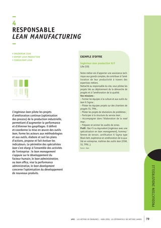 esponsable 
lean manufacturing 
– 
exemple d’offre 
Ingénieur lean production H/F 
Lille (59) 
Notre métier est d’apporter une assistance tech-nique 
aux grands comptes, de contribuer à l’amé-lioration 
de leur productivité à travers des 
expertises métiers. 
Rattaché au responsable du site, vous pilotez les 
projets liés au déploiement de la démarche de 
progrès et à l’amélioration de la qualité. 
Vos missions : 
– Former les équipes à la culture et aux outils du 
lean 6 Sigma ; 
– Piloter les équipes projets sur des chantiers de 
progrès 5S, TPM... 
– Piloter les projets de résolutions de problèmes ; 
– Participer à la structure du service lean ; 
– Accompagner dans l’élaboration de la road 
map ; 
– Préparer et animer les audits de zones. 
Profil : Bac+5 ou équivalent (ingénieur avec une 
spécialisation en lean management), homme/ 
femme de terrain, certification 6 Sigma type 
Black belt, expérience en amélioration de la qua-lité 
en entreprise, maîtrise des outils lean (VSM, 
5S, TPM...). 
Source : Apec 
APEC – LES MÉTIERS EN ÉMERGENCE – HORS-SÉRIE, LES RéférentielS des métiers cadres 79 
–4R 
• Ingénieur lean 
• expert lean production 
• consultant lean 
L’ingénieur lean pilote les projets 
d’amélioration continue (optimisation 
des process) de la production industrielle, 
permettant d’augmenter la performance 
et d’éliminer les gaspillages. Il définit 
et coordonne la mise en oeuvre des outils 
lean, forme les acteurs aux méthodologies 
et aux outils, élabore et suit les plans 
d’actions, propose et fait évoluer les 
indicateurs. Le périmètre des spécialistes 
lean s’est élargi à l’ensemble des activités 
de l’entreprise : le lean management 
s’appuie sur le développement du 
facteur humain, le lean administration, 
ou lean office, vise la performance 
administrative, le lean development 
concerne l’optimisation du développement 
de nouveaux produits. 
production industrielle 
jeunes 
diplômés 
jeunes 
cadres 
cadres 
confirmés 
 