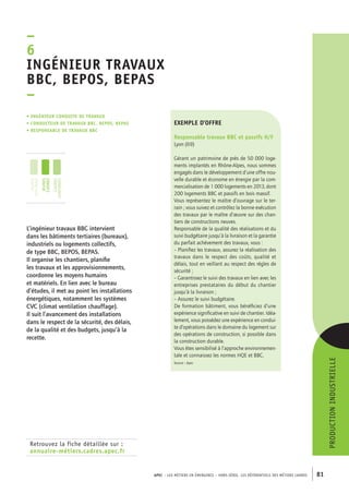 ngénieur travaux 
BBC, BEPOS, BEPAS 
– 
APEC – LES MÉTIERS EN ÉMERGENCE – HORS-SÉRIE, LES RéférentielS des métiers cadres 81 
–6I 
• Ingénieur conduite de travaux 
• conducteur de travaux BB C, BEPOS , BEPAS 
• responsable de travaux BB C 
Retrouvez la fiche détaillée sur : 
annuaire-métiers.cadres.apec.fr 
exemple d’offre 
Responsable travaux BBC et passifs H/F 
Lyon (69) 
Gérant un patrimoine de près de 50 000 loge-ments 
implantés en Rhône-Alpes, nous sommes 
engagés dans le développement d’une offre nou-velle 
durable et économe en énergie par la com-mercialisation 
de 1 000 logements en 2013, dont 
200 logements BBC et passifs en bois massif. 
Vous représentez le maître d’ouvrage sur le ter-rain 
; vous suivez et contrôlez la bonne exécution 
des travaux par le maître d’oeuvre sur des chan-tiers 
de constructions neuves. 
Responsable de la qualité des réalisations et du 
suivi budgétaire jusqu’à la livraison et la garantie 
du parfait achèvement des travaux, vous : 
– Planifiez les travaux, assurez la réalisation des 
travaux dans le respect des coûts, qualité et 
délais, tout en veillant au respect des règles de 
sécurité ; 
– Garantissez le suivi des travaux en lien avec les 
entreprises prestataires du début du chantier 
jusqu’à la livraison ; 
– Assurez le suivi budgétaire. 
De formation bâtiment, vous bénéficiez d’une 
expérience significative en suivi de chantier. Idéa-lement, 
vous possédez une expérience en condui-te 
d’opérations dans le domaine du logement sur 
des opérations de construction, si possible dans 
la construction durable. 
Vous êtes sensibilisé à l’approche environnemen-tale 
et connaissez les normes HQE et BBC. 
Source : Apec 
L’ingénieur travaux BBC intervient 
dans les bâtiments tertiaires (bureaux), 
industriels ou logements collectifs, 
de type BBC, BEPOS, BEPAS. 
Il organise les chantiers, planifie 
les travaux et les approvisionnements, 
coordonne les moyens humains 
et matériels. En lien avec le bureau 
d’études, il met au point les installations 
énergétiques, notamment les systèmes 
CVC (climat ventilation chauffage). 
Il suit l’avancement des installations 
dans le respect de la sécurité, des délais, 
de la qualité et des budgets, jusqu’à la 
recette. 
production industrielle 
jeunes 
diplômés 
jeunes 
cadres 
cadres 
confirmés 
 