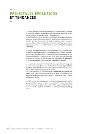 –principales 
évolutions 
et tendances 
– 
La fonction ressources humaines se trouve de plus en plus associée à la stratégie 
de l’entreprise. Dans un contexte de récession économique, la direction des res-sources 
humaines participe à la course à la compétitivité. 
La performance des activités ressources humaines est mesurée par de nouveaux 
indicateurs : réduction des coûts, création de la valeur, retour sur investissement. 
Avec des systèmes d’informations partagés, les opérationnels des ressources 
humaines disposent désormais d’outils de gestion et de pilotage éclairant leurs 
décisions et peuvent suivre les performances des salariés de l’entreprise (respon-sable 
SIRH). 
Le poids de la réglementation sociale s’est sensiblement accru. La responsabilité 
sociale des entreprises a donné lieu aux premiers chantiers : diversité (handicap, 
seniors, égalité hommes/femmes…), conditions de travail (pénibilité, risques psy-cho 
sociaux, télétravail…). Ces chantiers sont mis en oeuvre au sein des directions 
des ressources humaines des grandes entreprises (responsable de la diversité) 
ou en appui (consultant en prévention des risques psycho sociaux). 
La mondialisation des marchés renforce la dimension pluriculturelle des postes 
en ressources humaines. Exerçant un rôle de conseil interne, le responsable de 
la mobilité internationale met en oeuvre la politique internationale de l’entre-prise 
et gère la mobilité géographique des salariés. 
Face à une concurrence à l’échelle planétaire, le responsable de la gestion des 
talents assure une activité stratégique dans la recherche et la fidélisation des 
meilleures compétences et des hauts potentiels. Les entreprises visent à investir 
dans le capital humain. 
Face à la montée des médias sociaux et des technologies collaboratives, les 
grandes fonctions ressources humaines d’expertise veillent à communiquer dans 
le souci de la marque employeur. Les projets liés à la responsabilité sociétale et 
environnementale de l’entreprise constituent un vecteur important du marketing 
social. • 
84 APEC – LES MÉTIERS EN ÉMERGENCE – HORS-SÉRIE, LES RéfeeilnrtéS des eimrsté caders 
 