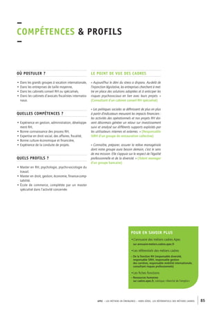 APEC – LES MÉTIERS EN ÉMERGENCE – HORS-SÉRIE, LES RéférentielS des métiers cadres 85 
–C 
OMPÉTENCES & PROFILS 
– 
Où postuler ? 
• Dans les grands groupes à vocation internationale, 
• Dans les entreprises de taille moyenne, 
• Dans les cabinets conseil RH ou spécialisés, 
• Dans les cabinets d’avocats fiscalistes internatio-naux. 
Quelles compétences ? 
• Expérience en gestion, administration, développe-ment 
RH, 
• Bonne connaissance des process RH, 
• Expertise en droit social, des affaires, fiscalité, 
• Bonne culture économique et financière, 
• Expérience de la conduite de projets. 
Quels profils ? 
• Master en RH, psychologie, psycho-sociologie du 
travail. 
• Master en droit, gestion, économie, finance-comp-tabilité. 
• École de commerce, complétée par un master 
spécialisé dans l’activité concernée. 
Le point de vue des cadres 
« Aujourd’hui le déni du stress a disparu. Au-delà de 
l’injonction législative, les entreprises cherchent à met-tre 
en place des solutions adaptées et à anticiper les 
risques psychosociaux en lien avec leurs projets. » 
(Consultant d’un cabinet conseil RH spécialisé) 
« Les politiques sociales se définissent de plus en plus 
à partir d’indicateurs mesurant les impacts financiers : 
les activités des opérationnels et nos projets RH doi-vent 
désormais générer un retour sur investissement 
suivi et analysé sur différents supports exploités par 
les utilisateurs internes et externes. » (Responsable 
SIRH d’un groupe de restauration collective) 
« Connaître, préparer, assurer la relève managériale 
dont notre groupe aura besoin demain, c’est le sens 
de ma mission. Elle s’appuie sur le respect de l’égalité 
professionnelle et de la diversité. » (Talent manager 
d’un groupe bancaire) 
Pour en savoir plus 
•L’annuaire des métiers cadres Apec 
sur annuaire-metiers.cadres.apec.fr 
•Les référentiels des métiers cadres 
– De la fonction RH (responsable diversité, 
responsable SIRH, responsable gestion 
des carrières, responsable mobilité internationale, 
consultant risques professionnels) 
•Les fiches fonctions 
– Ressources humaines 
sur cadres.apec.fr, rubrique « Marché de l’emploi » 
 