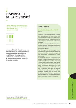 APEC – LES MÉTIERS EN ÉMERGENCE – HORS-SÉRIE, LES RéférentielS des métiers cadres 87 
–2R 
esponsable 
de la diversité 
– 
• Chargé de mission insertion/ diversité, 
égalité/diversité, handicap/diversité, 
développement social 
• consultant diversité 
jeunes 
diplômés 
jeunes 
cadres 
cadres 
confirmés 
Retrouvez la fiche détaillée sur : 
annuaire-métiers.cadres.apec.fr 
ressources humaines 
exemple d’offre 
Consultant handicap et diversité H/F 
Tours (31) 
Formé à nos outils internes et rattaché au respon-sable 
handicap et diversité, vous menez en toute 
autonomie des missions de conseil et d’accompa-gnement 
auprès de PME et grandes entreprises 
sur les politiques diversité et emploi des travailleurs 
handicapés. 
Vous intervenez sur l’ensemble de nos expertises : 
diagnostic et conseil, formation et sensibilisation, 
communication interne et externe, recrutement, 
maintien dans l’emploi. 
Vous développez nos activités auprès de nos 
clients et futurs clients (prospection commerciale, 
suivi de portefeuilles, élaboration des proposi-tions 
commerciales). Déplacements sur le terri-toire 
national. 
De formation Master 2 RH ou sciences sociales, 
vous avez impérativement une expérience confir-mée 
d’au moins 5 ans, acquise dans des secteurs 
d’activités variés en entreprise et/ou en cabinet 
conseil. Vos compétences dans l’ensemble des 
process RH (formation, recrutement, GPEC, ges-tion 
des relations sociales, conduite du change-ment 
et conduite de projet) vous ont permis de 
maîtriser les leviers d’une politique RH efficace. 
Idéalement, vous avez animé une mission diver-sité 
et/ou handicap. Vous êtes à l’aise dans les 
relations commerciales, à tous niveaux d’interlo-cuteurs, 
et aimez les contacts en face-à-face. 
Source : Apec 
Le responsable de la diversité exerce une 
mission transversale visant à sensibiliser 
et former les salariés de l’entreprise 
aux différentes thématiques liées 
à la diversité. Il s’assure que toutes 
les pratiques RH respectent le principe 
de non-discrimination. 
 