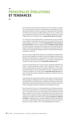 –principales 
évolutions 
et tendances 
– 
Sur le marché des services d’aide à la personne, en forte croissance, le vieillisse-ment 
de la population et l’évolution démographique et des modes de vie (acti-vité 
professionnelle des femmes) a provoqué une augmentation de la demande 
de l’offre de soins (structures de gérontologie) et des services à domicile, des 
actions publiques en faveur des personnes en difficultés (création des services 
intégrés d’accueil et d’orientation avec un responsable du pôle action sociale). 
Sur la base d’un projet d’établissement, les établissements sociaux et médico-sociaux 
veillent à accompagner des parcours de vie, de santé et de soins d’une 
manière globale, continue et en proximité (responsable d’un service d’aide ou 
de soins à domicile). Une prise en charge transversale (médecin coordonnateur) 
de la personne tend à associer les services publics et privés, des équipes pluridis-ciplinaires 
(médicale, paramédicale, socio-éducative, psychologue, bénévole). 
L’offre des soins est diversifiée, adaptée aux besoins de la personne (hospitaliers, 
ambulatoire, à domicile). 
Avec des contrats d’objectifs (de résultats et de rentabilité), les établissements 
de santé doivent appliquer les consignes de restriction budgétaire dictées par les 
politiques de santé publique. Les organisations sont de plus en plus structurées 
par domaine d’activité autonome (pôle), ce qui a contribué à l’émergence de 
nouvelles fonctions, telles que celle de responsable de pôle de soins. 
Le service au patient évolue vers un service au client, guidé par la prévention des 
risques, le respect réglementaire. Depuis 1999, la qualité fait l’objet tous les 
4 ans d’une évaluation assurée par un organisme indépendant, la Haute auto-rité 
de santé (HAS), dans tous les établissements de santé : la certification. Celle-ci 
a favorisé l’émergence d’un nouveau métier, responsable qualité des soins, qui 
aide l’ensemble des équipes hospitalières à évaluer et à améliorer le service 
rendu aux patients. 
L’harmonisation des systèmes d’information et des réseaux de santé, le dossier 
médical partagé, les développements de l’imagerie médicale, de la télémédecine, 
de la télésanté, de la robotique et des microsystèmes biomédicaux ont permis de 
rapprocher les ingénieurs et les professionnels de santé. Le champ de l’innovation 
se trouve élargi avec l’apport des ingénieurs en technologies de la santé. 
Dans le monde de la culture, on constate également de nombreuses évolutions, 
notamment la volonté d’aller à la rencontre de ses différents publics, surtout ceux 
qui en sont éloignés. Avec un tissu culturel national particulièrement riche (166 
villes ou régions d’art et d’histoire, les collectivités et les associations font du 
culturel un outil d’intérêt économique. L’organisation d’événements, fréquemment 
médiatisés, est confiée à des professionnels qualifiés (consultant en ingénierie 
culturelle). Le développement du numérique (téléphone mobile, Ipad, smartpho-ne…) 
dans ce secteur permet d’offrir l’accès aux portails des sites culturels, d’en 
proposer des visites virtuelles à 360° ou des téléchargements à distance. • 
92 APEC – LES MÉTIERS EN ÉMERGENCE – HORS-SÉRIE, LES RéfeeilnrtéS des eimrsté caders 
 