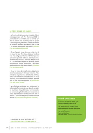 Le point de vue des cadres 
« La fonction d’un directeur de service d’aide à domi-cile 
s’apparente à celle d’un directeur de PME. Ce 
poste nécessite un véritable sens du contact, tant 
dans les relations avec les clients qu’avec les équipes, 
il faut dialoguer en permanence avec elles, les écouter, 
les soutenir et maintenir une cohérence dans l’action. 
C’est une part importante de mon travail. » (Directeur 
d’un service d’aide à domicile) 
« Ce que j’apprécie le plus dans mon métier, c’est de 
me trouver au coeur d’un réseau relationnel très dense 
avec mes collègues en France et à l’étranger, ainsi 
qu’avec des équipes de recherche. Je participe ainsi à 
l’élaboration de nouveaux protocoles thérapeutiques 
ou à la définition d’un projet de recherche partagé 
entre plusieurs équipes hospitalières… Mes tâches 
administratives ont triplé depuis trois ans. » (Directeur 
d’un service spécialisé) 
« Ce qui me motive dans ma fonction, c’est d’inscrire 
l’action sociale dans une dimension citoyenne. Il faut 
s’imprégner en permanence de l’actualité, de l’évolu-tion 
d’un environnement socioprofessionnel qui bouge 
beaucoup, d’un contexte institutionnel et réglemen-taire 
en forte évolution également. » (Responsable 
d’un pôle action sociale) 
« Les collectivités territoriales sont constamment en 
recherche d’offres innovantes pour répondre aux atten-tes 
touristiques et la problématique commerciale leur 
est souvent étrangère. Il faut donc ne pas ignorer cet 
aspect et également acquérir des connexions dans les 
réseaux. Il faut veiller à respecter l’identité territoriale 
des sites. » (Consultant en ingénierie culturelle) 
Retrouvez la fiche détaillée sur : 
annuaire-métiers.cadres.apec.fr 
94 APEC – LES MÉTIERS EN ÉMERGENCE – HORS-SÉRIE, LES RéfeeilnrtéS des eimrsté caders 
Pour en savoir plus 
•L’annuaire des métiers cadres Apec 
sur annuaire-metiers.cadres.apec.fr 
•Les référentiels des métiers cadres 
– Du secteur sanitaire, social et médico-social 
•Les fiches fonctions 
– Santé, social, culture 
sur cadres.apec.fr, rubrique « Marché de l’emploi » 
 