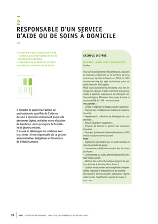 Responsable d’un service 
d’aide ou de soins à domicile 
– 
exemple d’offre 
Directeur service aide à domicile H/F 
Landes 
Pour un établissement intercommunal, assurant 
le maintien à domicile sur le territoire de cinq 
communes, appelé à devenir en 2014 un CIAS 
communautaire sur sept communes, pour un 
total d’environ 150 agents. 
Placé sous l’autorité de la présidente, vous êtes en 
charge des services d’aide à domicile prestataire, 
d’aide à domicile mandataire, de transport vers 
l’accueil de jour Alzheimer. Vous aurez à terme la 
responsabilité du CIAS communautaire. 
Vos activités : 
– Diriger et organiser le secteur d’aide à domicile ; 
– Proposer des orientations en matière de soutien à 
domicile ; 
– Représenter la collectivité et développer des par-tenariats 
–2 
• Directeur d’une association d’aide 
à domicile ou d’un service de soins 
infirmiers à domicile 
• coordinateur de services de soins 
• infirmier coordinateur de soins 
jeunes 
diplômés 
jeunes 
cadres 
cadres 
confirmés 
96 APEC – LES MÉTIERS EN ÉMERGENCE – HORS-SÉRIE, LES RéfeeilnrtéS des eimrsté caders 
; 
– Assurer la gestion budgétaire ; 
– Proposer et élaborer la gestion des ressources 
humaines ; 
– Participer activement à la transformation du CIAS 
vers la structure communautaire. 
Profil : 
– Expérience significative sur un poste similaire et 
dans la conduite de projet ; 
– Connaissance de l’environnement des structures 
publiques ; 
– Connaissance du public gérontologique et du sec-teur 
médico-social ; 
– Maîtrise des outils informatiques (logiciel de ges-tion 
de l’aide à domicile, Word, Excel...) 
– Qualités relationnelles et managériales indispen-sables, 
capacités d’anticipation et de synthèse. 
Recrutement et rémunération statutaires, régime 
indemnitaire. Qualification requise de niveau 1. 
Source : Apec 
Il encadre et supervise l’action de 
professionnels qualifiés de l’aide ou 
du soin à domicile intervenant auprès de 
personnes âgées, malades ou en situation 
de handicap, ainsi qu’auprès de familles 
et de jeunes enfants. 
Il assure et développe les relations avec 
les clients ; il est responsable de la gestion 
administrative, budgétaire et financière 
de l’établissement. 
 