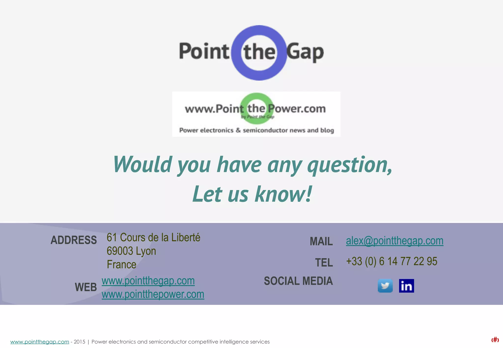 ‹#›www.pointthegap.com - 2015 | Power electronics and semiconductor competitive intelligence services
SOCIAL MEDIA
MAIL
www.pointthegap.com
www.pointthepower.com
ADDRESS
WEB
TEL
61 Cours de la Liberté
69003 Lyon
France
alex@pointthegap.com
+33 (0) 6 14 77 22 95
Would you have any question,
Let us know!
 