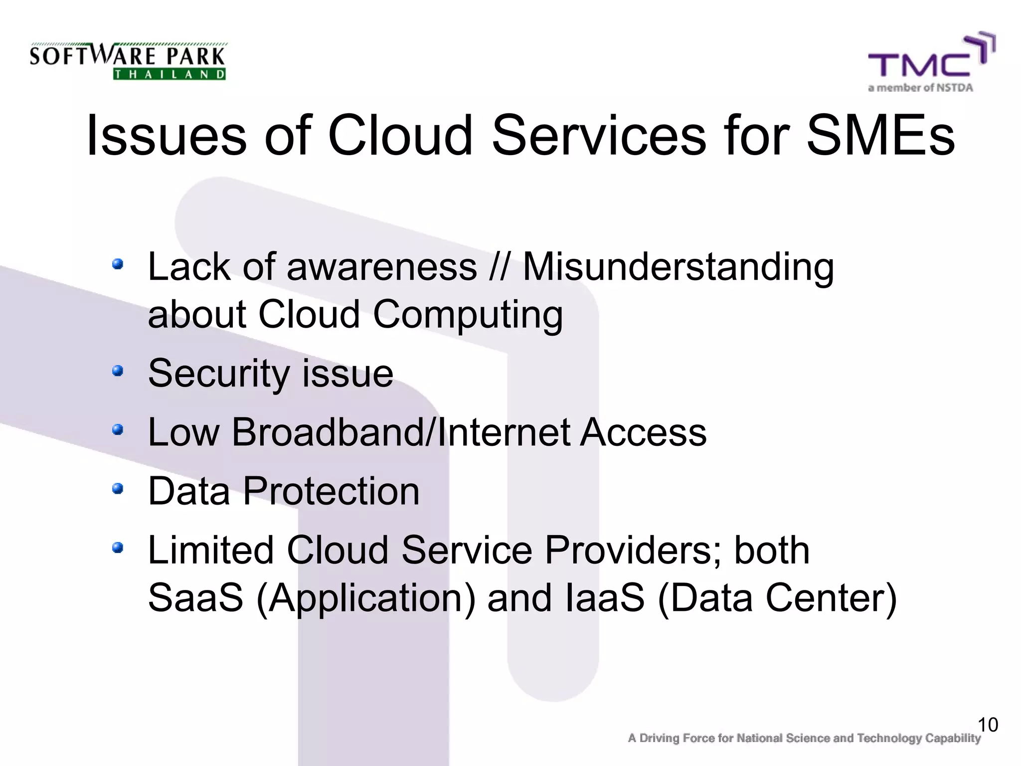 Issues of Cloud Services for SMEs

  Lack of awareness // Misunderstanding
  about Cloud Computing
  Security issue
  Low Broadband/Internet Access
  Data Protection
  Limited Cloud Service Providers; both
  SaaS (Application) and IaaS (Data Center)


                                              10
 