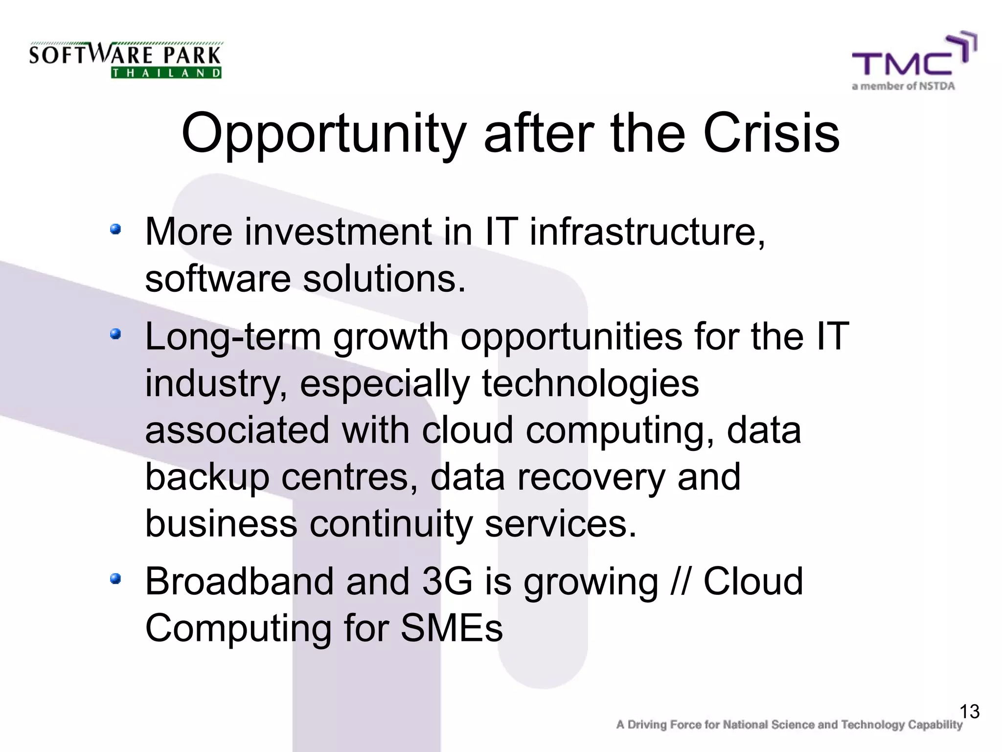 Opportunity after the Crisis
More investment in IT infrastructure,
software solutions.
Long-term growth opportunities for the IT
industry, especially technologies
associated with cloud computing, data
backup centres, data recovery and
business continuity services.
Broadband and 3G is growing // Cloud
Computing for SMEs
                                            13
 