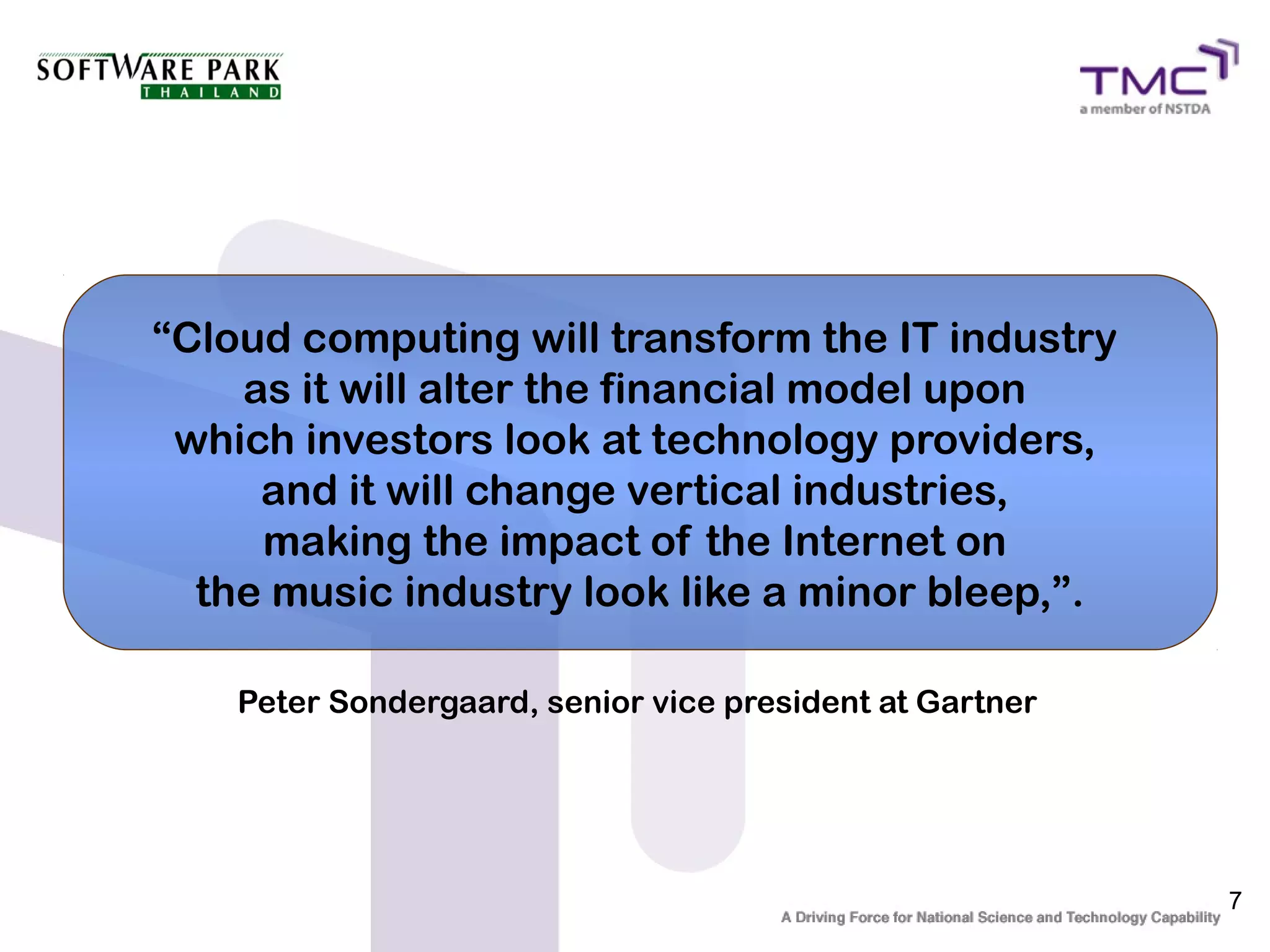 “Cloud computing will transform the IT industry
    as it will alter the financial model upon
 which investors look at technology providers,
     and it will change vertical industries,
     making the impact of the Internet on
  the music industry look like a minor bleep,”.

    Peter Sondergaard, senior vice president at Gartner




                                                          7
 