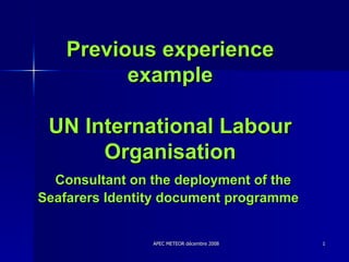 Previous experience example UN International Labour Organisation   Consultant on the deployment of the Seafarers Identity document programme  