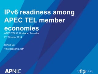 IPv6 readiness among 
APEC TEL member 
economies 
APEC TEL50, Brisbane, Australia 
2nd October 2014 
Miwa Fujii 
<miwa@apnic.net> 
 