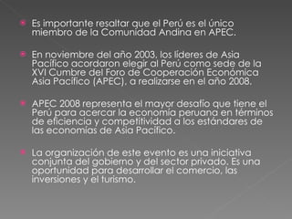 Es importante resaltar que el Perú es el único miembro de la Comunidad Andina en APEC.  En noviembre del año 2003, los líderes de Asia Pacífico acordaron elegir al Perú como sede de la XVI Cumbre del Foro de Cooperación Económica Asia Pacífico (APEC), a realizarse en el año 2008. APEC 2008 representa el mayor desafío que tiene el Perú para acercar la economía peruana en términos de eficiencia y competitividad a los estándares de las economías de Asia Pacífico.  La organización de este evento es una iniciativa conjunta del gobierno y del sector privado. Es una oportunidad para desarrollar el comercio, las inversiones y el turismo. 