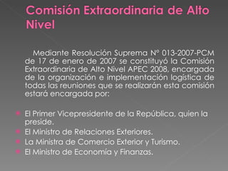Mediante Resolución Suprema N° 013-2007-PCM de 17 de enero de 2007 se constituyó la Comisión Extraordinaria de Alto Nivel APEC 2008, encargada de la organización e implementación logística de todas las reuniones que se realizarán esta comisión estará encargada por: El Primer Vicepresidente de la República, quien la preside.  El Ministro de Relaciones Exteriores.  La Ministra de Comercio Exterior y Turismo.  El Ministro de Economía y Finanzas.  