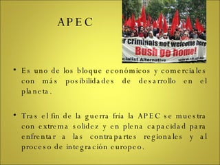 APEC Es uno de los bloque económicos y comerciales con más posibilidades de desarrollo en el planeta. Tras el fin de la guerra fría la APEC se muestra con extrema solidez y en plena capacidad para enfrentar a las contrapartes regionales y al proceso de integración europeo. 