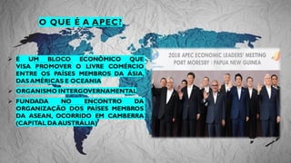 O QUE É A APEC?
➢ É UM BLOCO ECONÔMICO QUE
VISA PROMOVER O LIVRE COMÉRCIO
ENTRE OS PAÍSES MEMBROS DA ÁSIA,
DASAMÉRICAS E OCEANIA
➢ ORGANISMO INTERGOVERNAMENTAL
➢ FUNDADA NO ENCONTRO DA
ORGANIZAÇÃO DOS PAÍSES MEMBROS
DA ASEAN, OCORRIDO EM CAMBERRA
(CAPITAL DAAUSTRÁLIA)
 