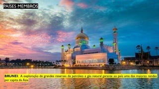 PAÍSES MEMBROS
BRUNEI: A exploração de grandes reservas de petróleo e gás natural garante ao país uma das maiores rendas
per capita da Ásia
 