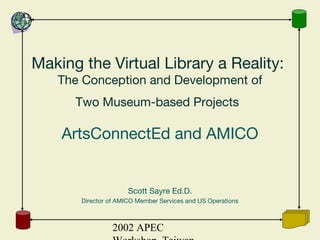 2002 APEC
Making the Virtual Library a Reality:
The Conception and Development of
Two Museum-based Projects
ArtsConnectEd and AMICO
Scott Sayre Ed.D.
Director of AMICO Member Services and US Operations
 