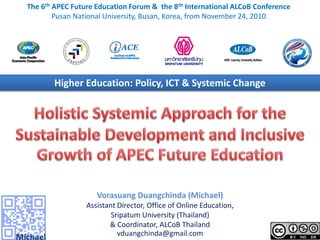 The 6th APEC Future Education Forum & the 8th International ALCoB Conference
        Pusan National University, Busan, Korea, from November 24, 2010




       Higher Education: Policy, ICT & Systemic Change




                    Vorasuang Duangchinda (Michael)
                 Assistant Director, Office of Online Education,
                         Sripatum University (Thailand)
                        & Coordinator, ALCoB Thailand
                           vduangchinda@gmail.com
 