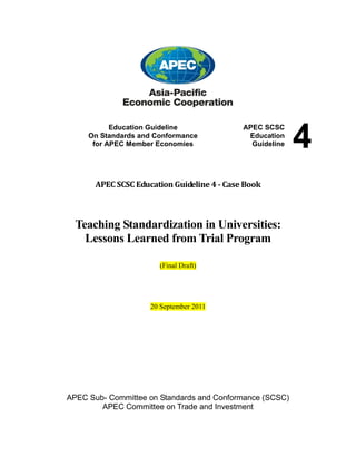 Education Guideline
On Standards and Conformance
for APEC Member Economies

APEC SCSC
Education
Guideline

APEC SCSC Education Guideline 4 - Case Book

Teaching Standardization in Universities:
Lessons Learned from Trial Program
(Final Draft)

20 September 2011

APEC Sub- Committee on Standards and Conformance (SCSC)
APEC Committee on Trade and Investment

4

 