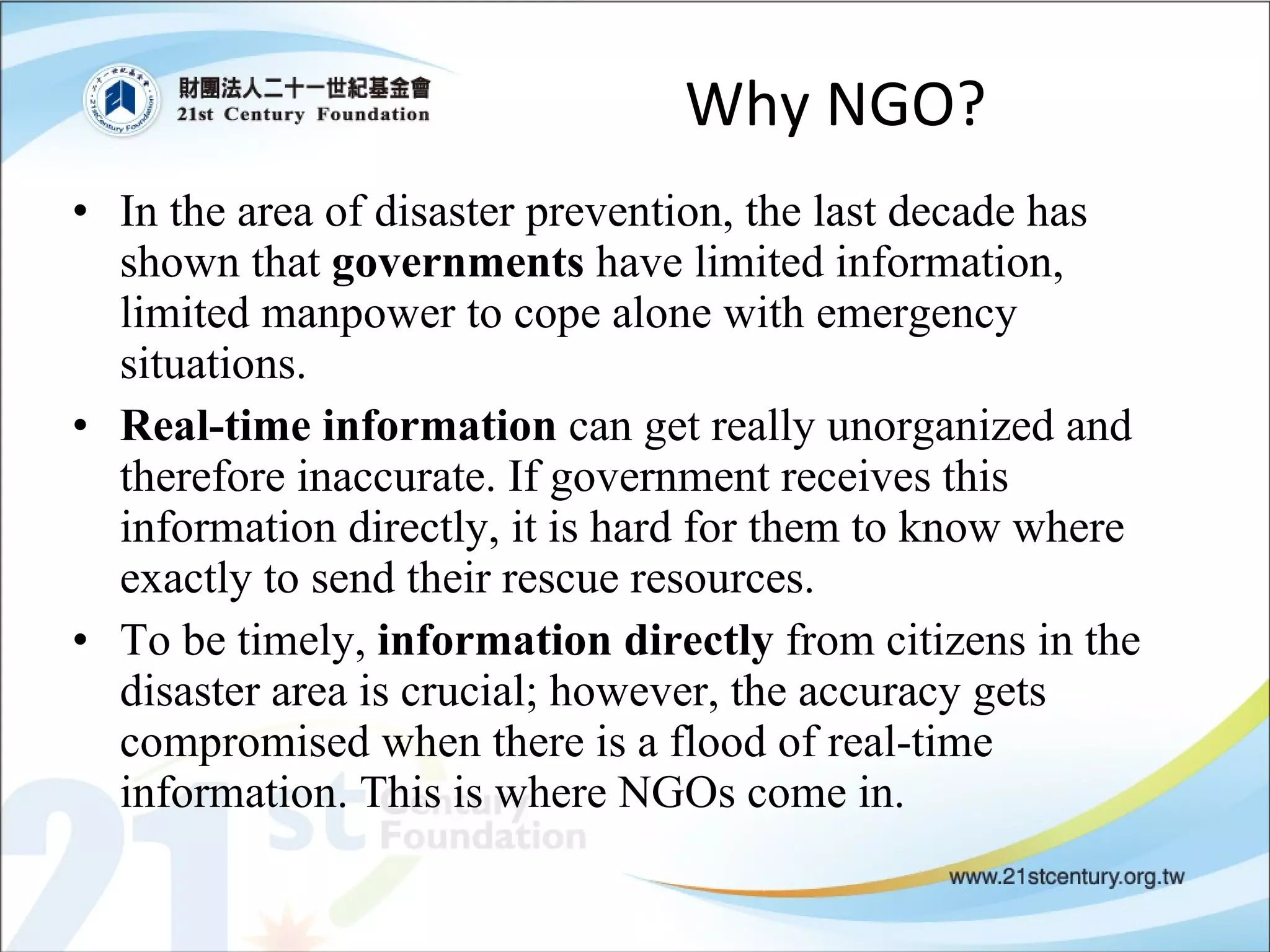 Why NGO? In the area of disaster prevention, the last decade has shown that  governments  have limited information, limited manpower to cope alone with emergency situations.  Real-time information  can get really unorganized and therefore inaccurate. If government receives this information directly, it is hard for them to know where exactly to send their rescue resources. To be timely,  information directly  from citizens in the disaster area is crucial; however, the accuracy gets compromised when there is a flood of real-time information. This is where NGOs come in. 