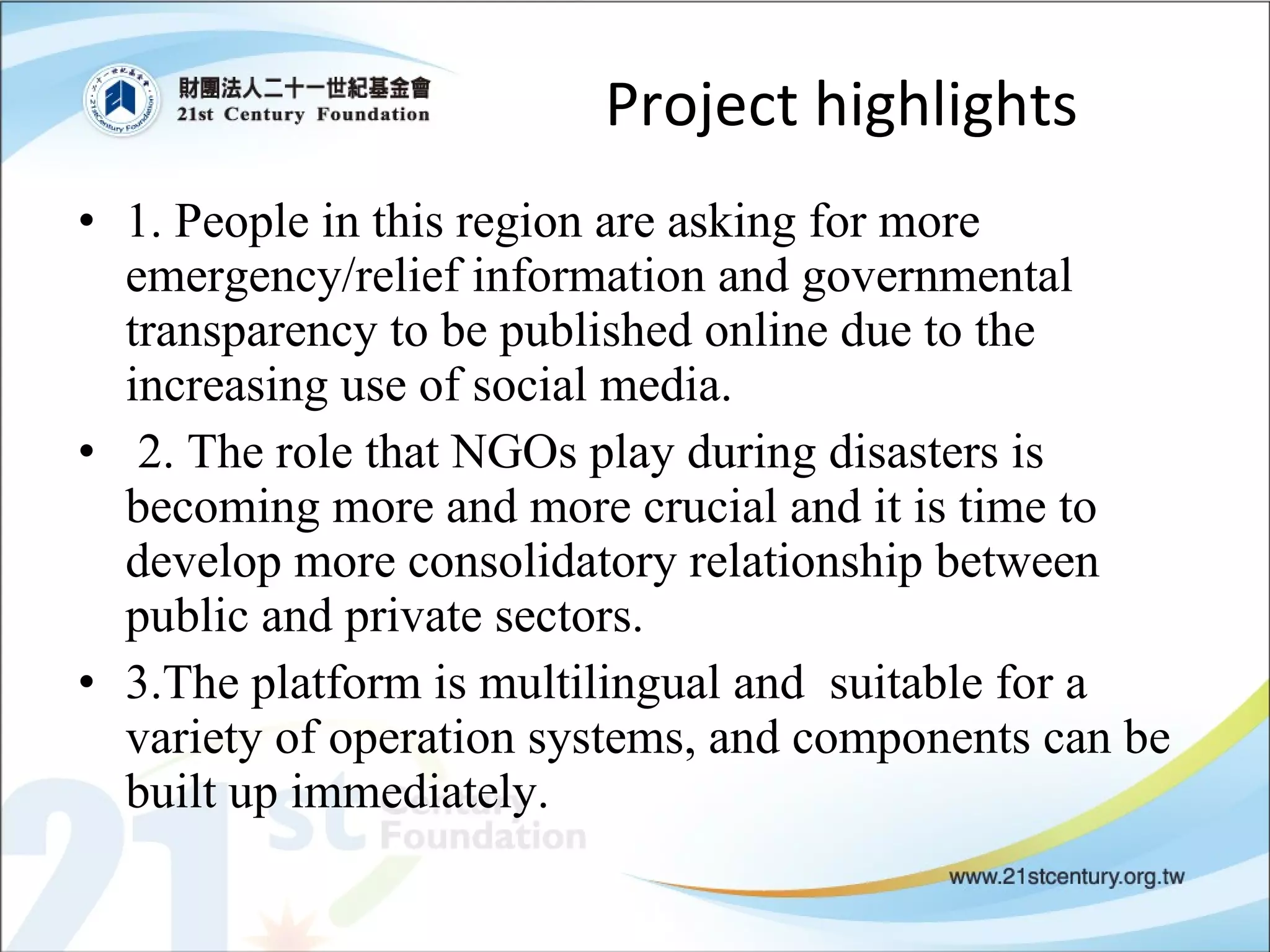 Project highlights 1. People in this region are asking for more emergency/relief information and governmental transparency to be published online due to the increasing use of social media.  2. The role that NGOs play during disasters is becoming more and more crucial and it is time to develop more consolidatory relationship between public and private sectors.  3.The platform is multilingual and  suitable for a variety of operation systems, and components can be built up immediately. 