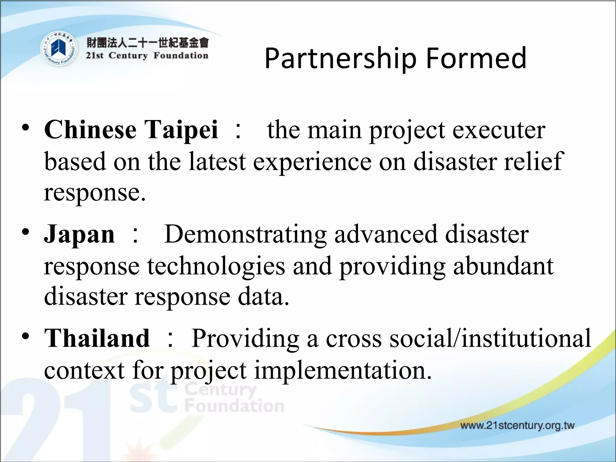 Partnership Formed Chinese Taipei ：  the main project executer based on the latest experience on disaster relief response.  Japan ：  Demonstrating advanced disaster response technologies and providing abundant disaster response data.  Thailand ： Providing a cross social/institutional context for project implementation. 