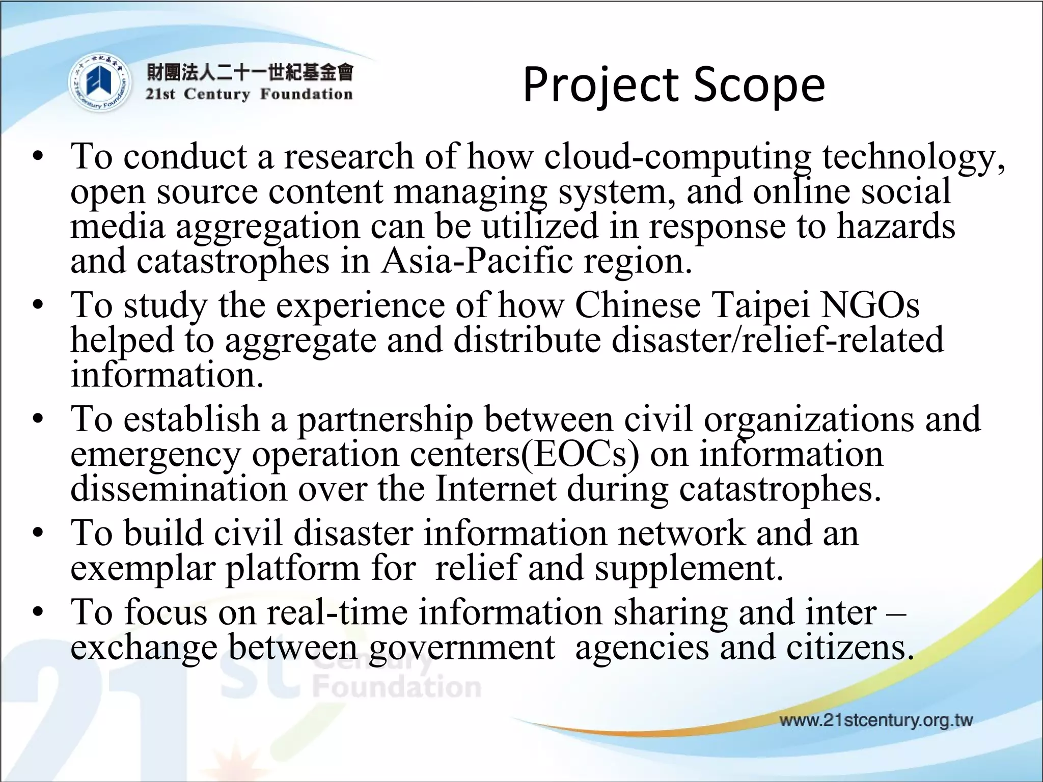 Project Scope To conduct a research of how cloud-computing technology, open source content managing system, and online social media aggregation can be utilized in response to hazards and catastrophes in Asia-Pacific region. To study the experience of how Chinese Taipei NGOs helped to aggregate and distribute disaster/relief-related information.  To establish a partnership between civil organizations and emergency operation centers(EOCs) on information dissemination over the Internet during catastrophes. To build civil disaster information network and an exemplar platform for  relief and supplement. To focus on real-time information sharing and inter –exchange between government  agencies and citizens. 
