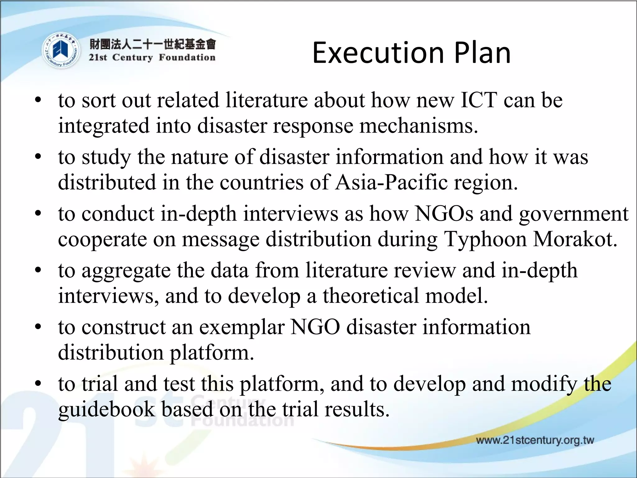 Execution Plan to sort out related literature about how new ICT can be integrated into disaster response mechanisms.  to study the nature of disaster information and how it was distributed in the countries of Asia-Pacific region.  to conduct in-depth interviews as how NGOs and government cooperate on message distribution during Typhoon Morakot.  to aggregate the data from literature review and in-depth interviews, and to develop a theoretical model.  to construct an exemplar NGO disaster information distribution platform.  to trial and test this platform, and to develop and modify the guidebook based on the trial results.  