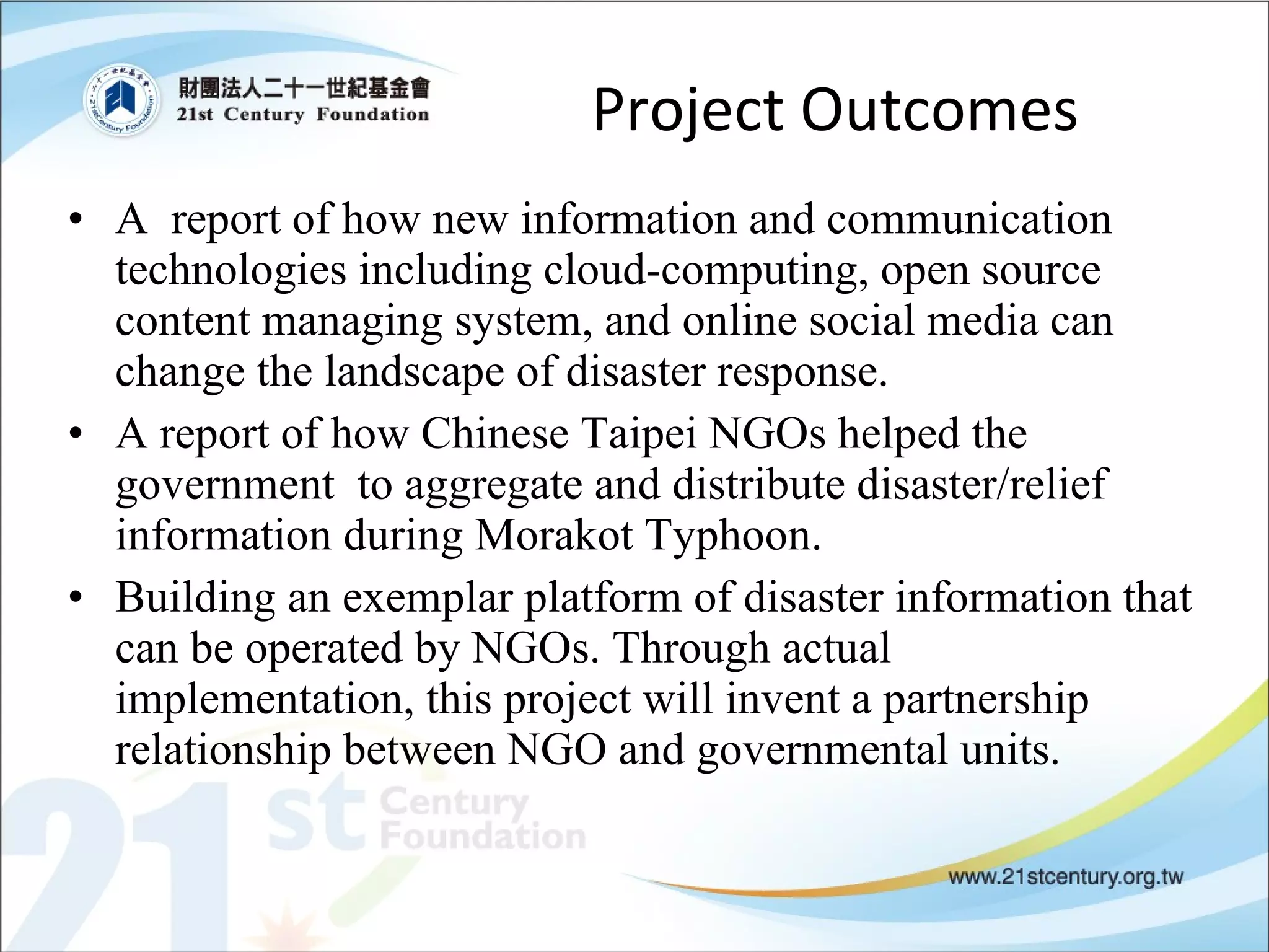 Project Outcomes A  report of how new information and communication technologies including cloud-computing, open source content managing system, and online social media can change the landscape of disaster response. A report of how Chinese Taipei NGOs helped the government  to aggregate and distribute disaster/relief information during Morakot Typhoon. Building an exemplar platform of disaster information that can be operated by NGOs. Through actual implementation, this project will invent a partnership relationship between NGO and governmental units.  