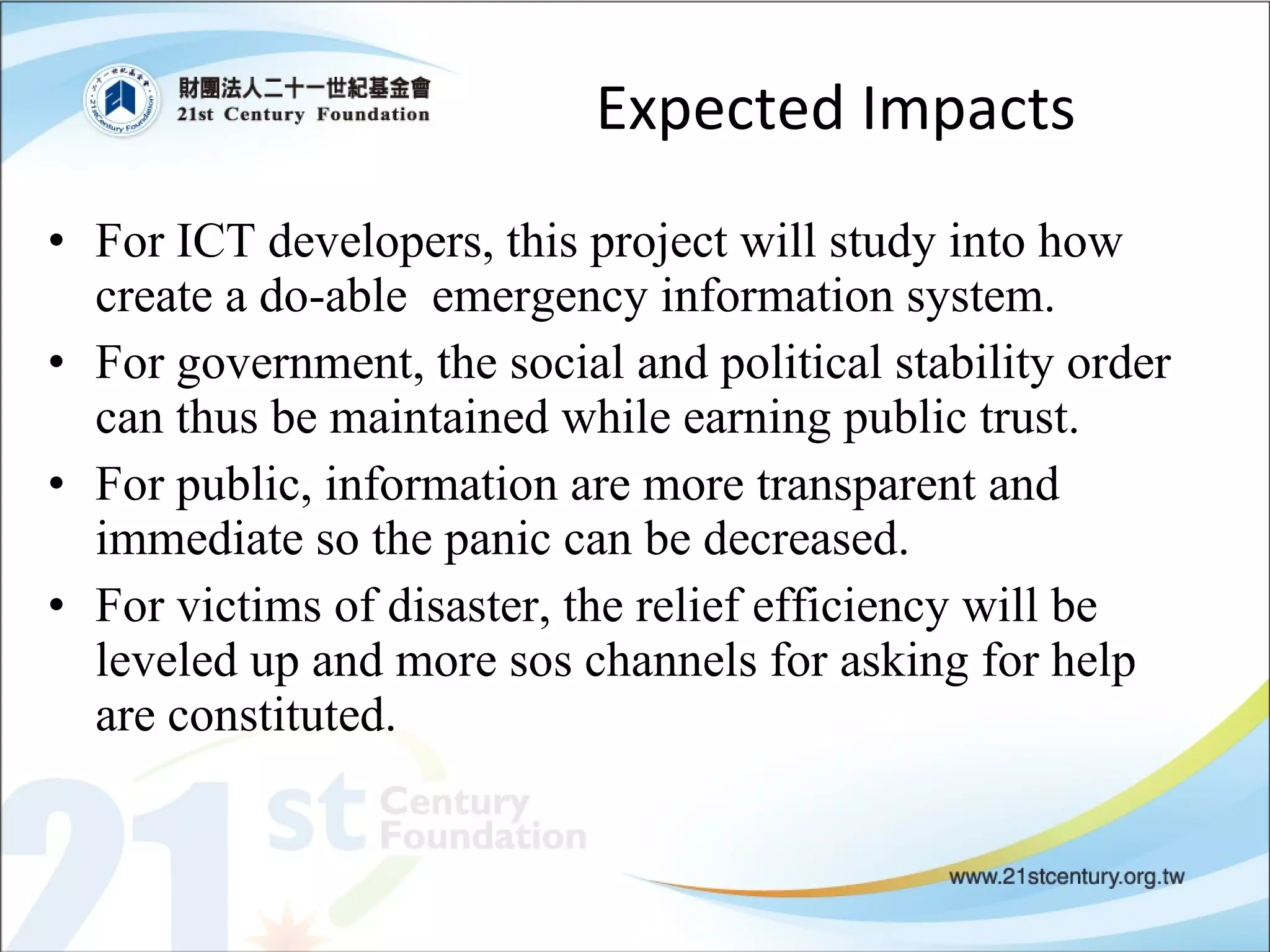 For ICT developers, this project will study into how create a do-able  emergency information system. For government, the social and political stability order can thus be maintained while earning public trust. For public, information are more transparent and immediate so the panic can be decreased. For victims of disaster, the relief efficiency will be leveled up and more sos channels for asking for help are constituted.  Expected Impacts 