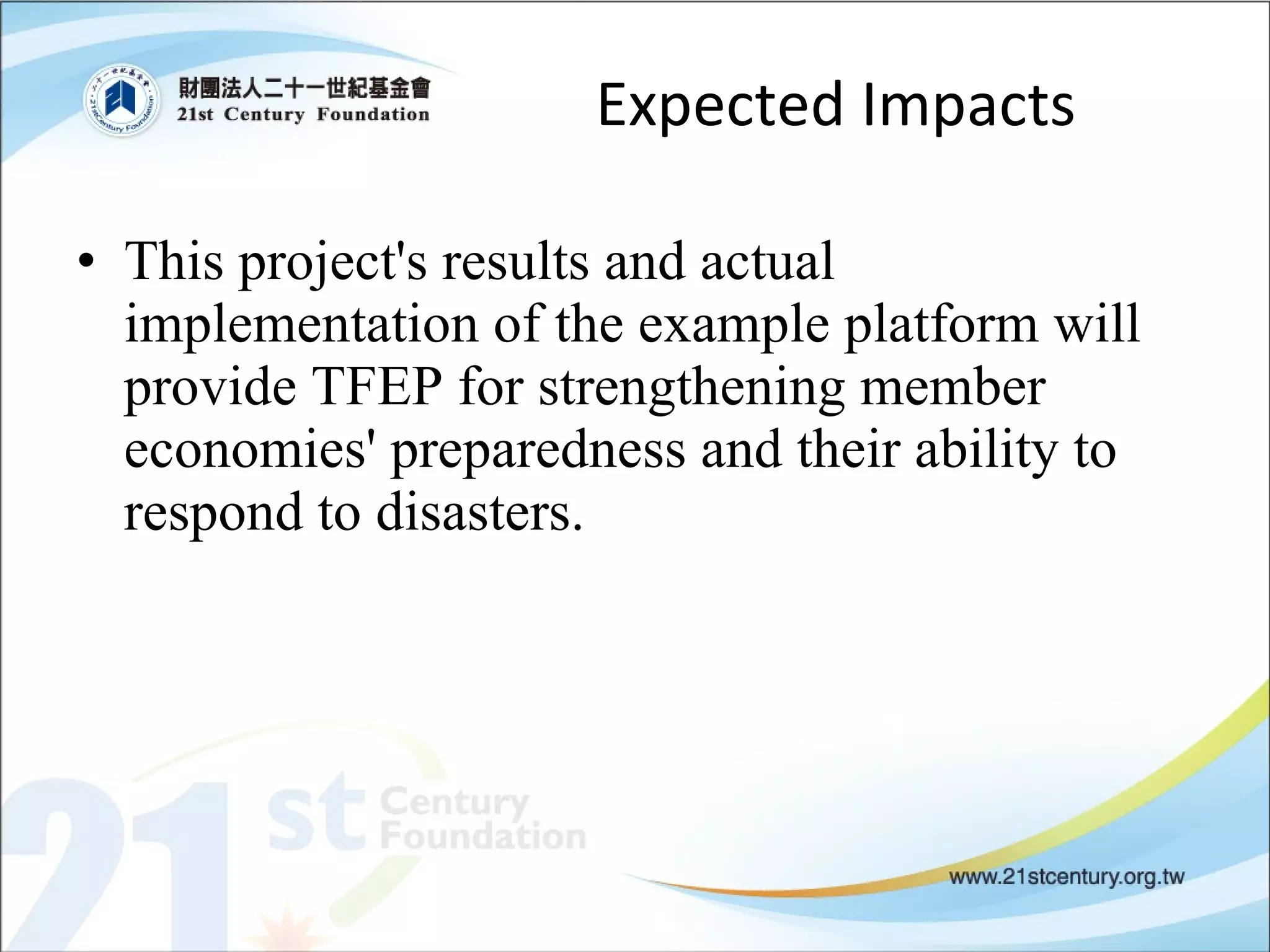 Expected Impacts This project's results and actual implementation of the example platform will provide TFEP for strengthening member economies' preparedness and their ability to respond to disasters. 