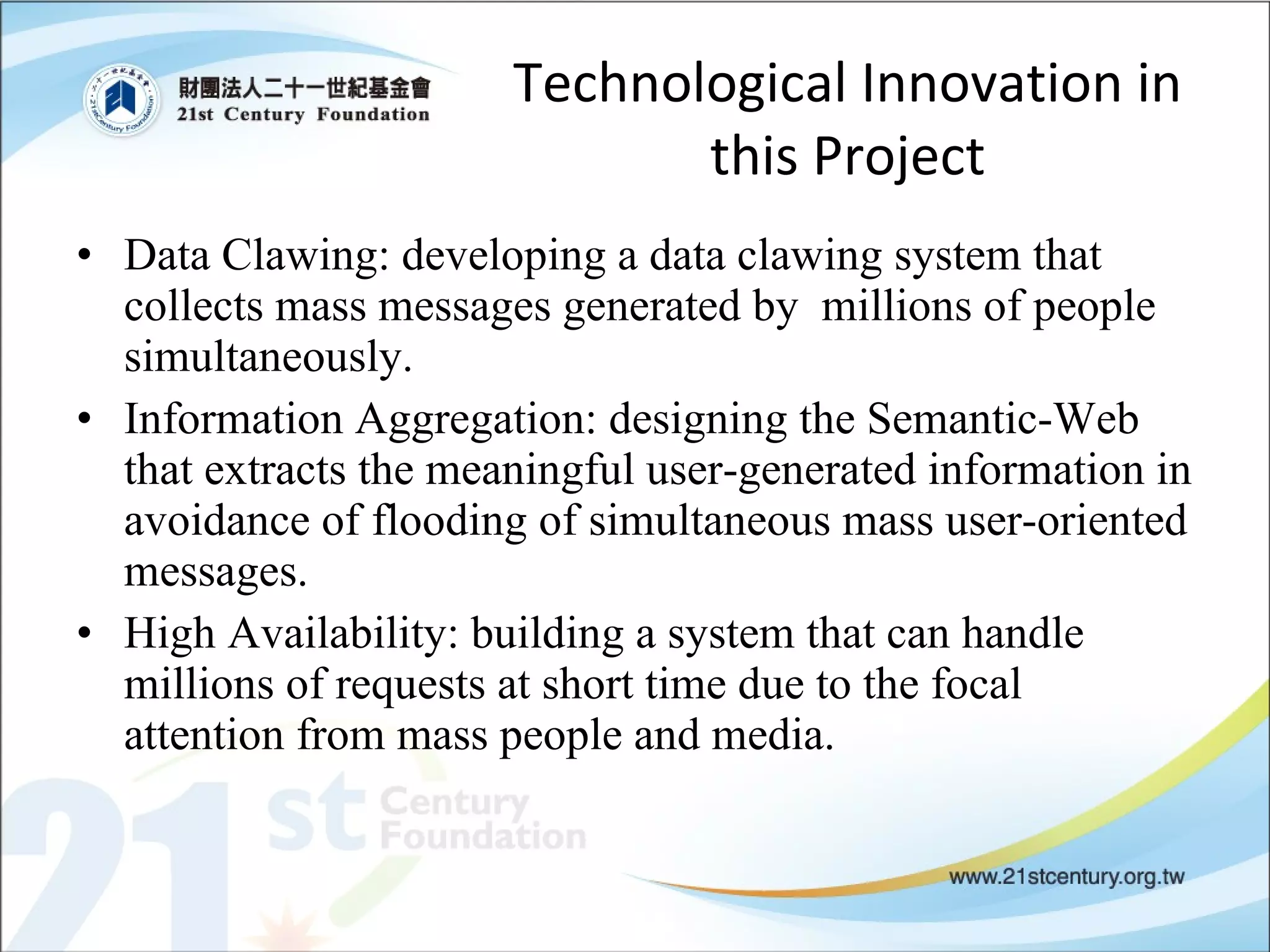Technological Innovation in this Project Data Clawing: developing a data clawing system that collects mass messages generated by  millions of people simultaneously.  Information Aggregation: designing the Semantic-Web that extracts the meaningful user-generated information in avoidance of flooding of simultaneous mass user-oriented messages. High Availability: building a system that can handle millions of requests at short time due to the focal attention from mass people and media.  