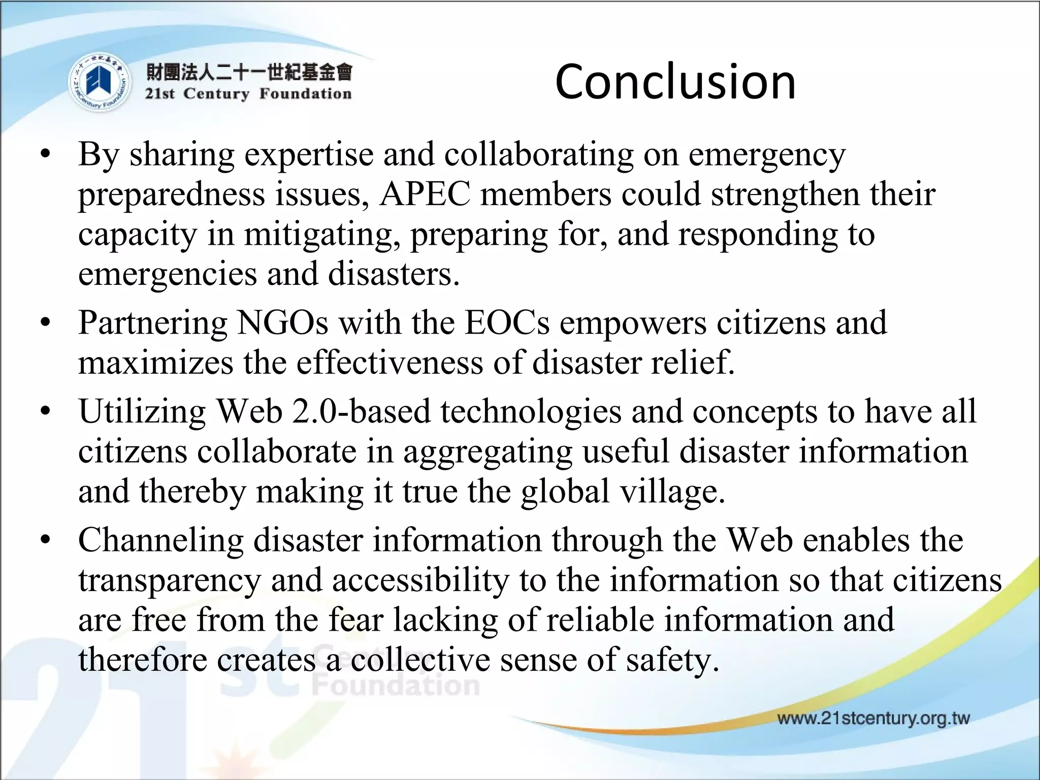 Conclusion By sharing expertise and collaborating on emergency preparedness issues, APEC members could strengthen their capacity in mitigating, preparing for, and responding to emergencies and disasters.  Partnering NGOs with the EOCs empowers citizens and maximizes the effectiveness of disaster relief. Utilizing Web 2.0-based technologies and concepts to have all citizens collaborate in aggregating useful disaster information and thereby making it true the global village. Channeling disaster information through the Web enables the transparency and accessibility to the information so that citizens are free from the fear lacking of reliable information and therefore creates a collective sense of safety. 