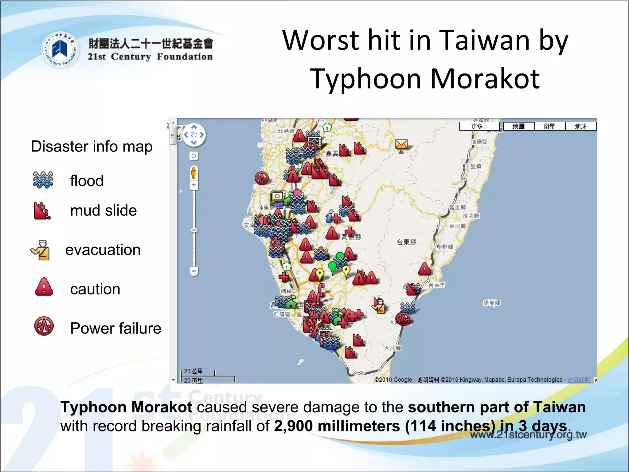 Worst hit in Taiwan by Typhoon Morakot Disaster info map flood mud slide evacuation caution Power failure Typhoon Morakot  caused severe damage to the  southern part of Taiwan  with record breaking rainfall of  2,900 millimeters (114 inches) in 3 days . 