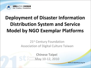 Deployment  of Disaster Information Distribution System and Service Model by NGO Exemplar Platforms 21 st  Century Foundation Association of Digital Culture Taiwan Chinese Taipei   May 10-12, 2010 