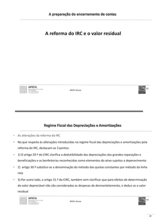 97
A preparação do encerramento de contas
A reforma do IRC e o valor residual
Abílio Sousa
92
Regime Fiscal das Depreciações e Amortizações
• As alterações da reforma do IRC
• No que respeita às alterações introduzidas no regime fiscal das depreciações e amortizações pela
reforma do IRC, destacam-se 3 pontos:
• 1) O artigo 29.º do CIRC clarifica a dedutibilidade das depreciações das grandes reparações e
beneficiações e as benfeitorias reconhecidas como elementos do ativo sujeitos a deperecimento
• 2) artigo 30.º substitui-se a denominação do método das quotas constantes por método da linha
reta
• 3) Por outro lado, o artigo 31.º do CIRC, também vem clarificar que para efeitos de determinação
do valor depreciável não são consideradas as despesas de desmantelamento, e deduz-se o valor
residual
Abílio Sousa
93
 