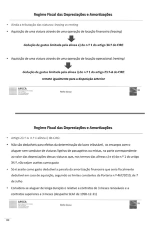 100
Regime Fiscal das Depreciações e Amortizações
• Ainda a tributação das viaturas: leasing vs renting
• Aquisição de uma viatura através de uma operação de locação financeira (leasing)
dedução de gastos limitada pela alínea e) do n.º 1 do artigo 34.º do CIRC
• Aquisição de uma viatura através de uma operação de locação operacional (renting)
dedução de gastos limitada pela alínea i) do n.º 1 do artigo 23.º-A do CIRC
remete igualmente para a disposição anterior
Abílio Sousa
98
Regime Fiscal das Depreciações e Amortizações
• Artigo 23.º-A n.º 1 alínea i) do CIRC:
• Não são dedutíveis para efeitos da determinação do lucro tributável, os encargos com o
aluguer sem condutor de viaturas ligeiras de passageiros ou mistas, na parte correspondente
ao valor das depreciações dessas viaturas que, nos termos das alíneas c) e e) do n.º 1 do artigo
34.º, não sejam aceites como gasto
• Só é aceite como gasto dedutível a parcela da amortização financeira que seria fiscalmente
dedutível em caso de aquisição, seguindo os limites constantes da Portaria n.º 467/2010, de 7
de Julho
• Considera-se aluguer de longa duração o relativo a contratos de 3 meses renováveis e a
contratos superiores a 3 meses (despacho SEAF de 1990-12-31)
Abílio Sousa
99
 
