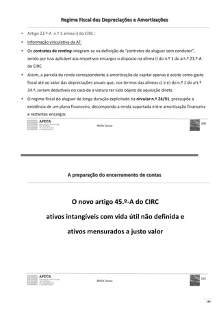 101
Regime Fiscal das Depreciações e Amortizações
• Artigo 23.º-A n.º 1 alínea i) do CIRC :
• Informação vinculativa da AT:
• Os contratos de renting integram-se na definição de “contratos de aluguer sem condutor”,
sendo por isso aplicável aos respetivos encargos o disposto na alínea i) do n.º 1 do art.º 23.º-A
do CIRC
• Assim, a parcela da renda correspondente à amortização do capital apenas é aceite como gasto
fiscal até ao valor das depreciações anuais que, nos termos das alíneas c) e e) do n.º 1 do art.º
34.º, seriam dedutíveis no caso de a viatura ter sido objeto de aquisição direta
• O regime fiscal do aluguer de longa duração explicitado na circular n.º 24/91, pressupõe a
existência de um plano financeiro, decompondo a renda suportada entre amortização financeira
e restantes encargos
Abílio Sousa
100
A preparação do encerramento de contas
O novo artigo 45.º-A do CIRC
ativos intangíveis com vida útil não definida e
ativos mensurados a justo valor
Abílio Sousa
101
 