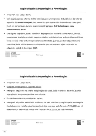 102
Regime Fiscal das Depreciações e Amortizações
• Artigo 45º-A do Código do IRC
• Com a aprovação da reforma do IRC, foi introduzido um regime de dedutibilidade do valor de
aquisição dos ativos intangíveis, nos termos do qual aquele valor é considerado como gasto
fiscal, em partes iguais, durante os primeiros 20 períodos de tributação após o seu
reconhecimento inicial.
• Este regime é aplicável, quer a elementos de propriedade industrial (como marcas, alvarás,
processos de produção, modelos ou outros direitos assimilados) que tenham sido adquiridos a
título oneroso e não tenham vigência temporal limitada, quer ao goodwill adquirido numa
concentração de atividades empresariais desde que, uns e outros, sejam registados ou
adquiridos após 1 de Janeiro de 2014.
Abílio Sousa
102
Regime Fiscal das Depreciações e Amortizações
• Artigo 45º-A do Código do IRC
• O regime não se aplica os seguintes ativos:
• Intangíveis adquiridos no âmbito de operações de fusão, cisão ou entrada de ativos, quando
seja aplicado o regime especial de neutralidade;
• Goodwill respeitante a participações sociais;
• Intangíveis adquiridos a entidades residentes em país, território ou região sujeito a um regime
fiscal claramente mais favorável constante da lista aprovada pela Portaria nº 150/2004, de 13
de fevereiro, e alterada de acordo com a Portaria nº 292/2011, de 8 de novembro.
Abílio Sousa
103
 