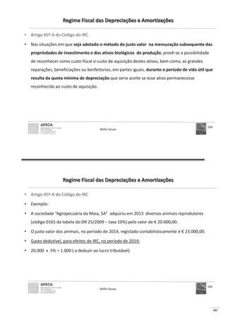 103
Regime Fiscal das Depreciações e Amortizações
• Artigo 45º-A do Código do IRC
• Nas situações em que seja adotado o método do justo valor na mensuração subsequente das
propriedades de investimento e dos ativos biológicos de produção, prevê-se a possibilidade
de reconhecer como custo fiscal o custo de aquisição destes ativos, bem como, as grandes
reparações, beneficiações ou benfeitorias, em partes iguais, durante o período de vida útil que
resulta da quota mínima de depreciação que seria aceite se esse ativo permanecesse
reconhecido ao custo de aquisição.
Abílio Sousa
104
Regime Fiscal das Depreciações e Amortizações
• Artigo 45º-A do Código do IRC
• Exemplo:
• A sociedade “Agropecuária da Maia, SA” adquiriu em 2013 diversos animais reprodutores
(código 0165 da tabela do DR 25/2009 – taxa 10%) pelo valor de € 20.000,00.
• O justo valor dos animais, no período de 2014, registado contabilisticamente é € 23.000,00.
• Gasto dedutível, para efeitos de IRC, no período de 2014:
•
Abílio Sousa
105
 