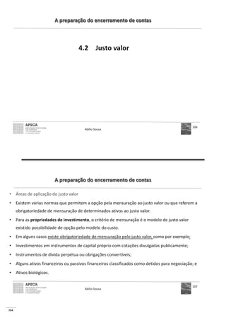 104
A preparação do encerramento de contas
4.2 Justo valor
Abílio Sousa
106
A preparação do encerramento de contas
• Áreas de aplicação do justo valor
• Existem várias normas que permitem a opção pela mensuração ao justo valor ou que referem a
obrigatoriedade de mensuração de determinados ativos ao justo valor.
• Para as propriedades de investimento, o critério de mensuração é o modelo de justo valor
existido possibilidade de opção pelo modelo do custo.
• Em alguns casos existe obrigatoriedade de mensuração pelo justo valor, como por exemplo:
• Investimentos em instrumentos de capital próprio com cotações divulgadas publicamente;
• Instrumentos de dívida perpétua ou obrigações convertíveis;
• Alguns ativos financeiros ou passivos financeiros classificados como detidos para negociação; e
• Ativos biológicos.
Abílio Sousa
107
 