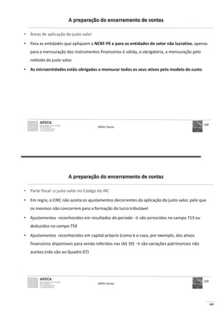 105
A preparação do encerramento de contas
• Áreas de aplicação do justo valor
• Para as entidades que apliquem a NCRF-PE e para as entidades do setor não lucrativo, apenas
para a mensuração dos instrumentos financeiros é válida, e obrigatória, a mensuração pelo
método do justo valor.
• As microentidades estão obrigadas a mensurar todos os seus ativos pelo modelo do custo.
Abílio Sousa
108
A preparação do encerramento de contas
• Parte fiscal: o justo valor no Código do IRC
• Em regra, o CIRC não aceita os ajustamentos decorrentes da aplicação do justo valor, pelo que
os mesmos não concorrem para a formação do lucro tributável
• Ajustamentos reconhecidos em resultados do período
deduzidos no campo 759
• Ajustamentos reconhecidos em capital próprio (como é o caso, por exemplo, dos ativos
financeiros disponíveis para venda referidos nas IAS 39)
aceites (não vão ao Quadro 07)
Abílio Sousa
109
 