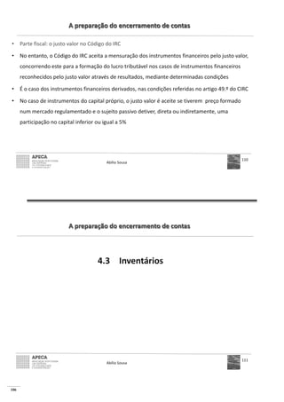 106
A preparação do encerramento de contas
• Parte fiscal: o justo valor no Código do IRC
• No entanto, o Código do IRC aceita a mensuração dos instrumentos financeiros pelo justo valor,
concorrendo este para a formação do lucro tributável nos casos de instrumentos financeiros
reconhecidos pelo justo valor através de resultados, mediante determinadas condições
• É o caso dos instrumentos financeiros derivados, nas condições referidas no artigo 49.º do CIRC
• No caso de instrumentos do capital próprio, o justo valor é aceite se tiverem preço formado
num mercado regulamentado e o sujeito passivo detiver, direta ou indiretamente, uma
participação no capital inferior ou igual a 5%
Abílio Sousa
110
A preparação do encerramento de contas
4.3 Inventários
Abílio Sousa
111
 