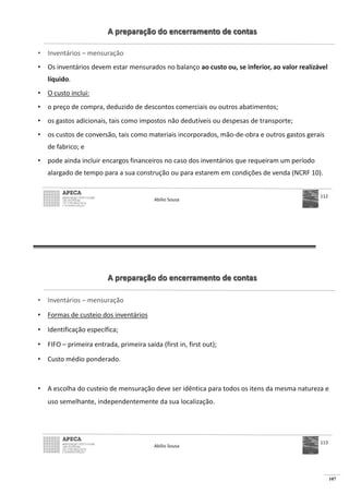 107
A preparação do encerramento de contas
• Inventários – mensuração
• Os inventários devem estar mensurados no balanço ao custo ou, se inferior, ao valor realizável
líquido.
• O custo inclui:
• o preço de compra, deduzido de descontos comerciais ou outros abatimentos;
• os gastos adicionais, tais como impostos não dedutíveis ou despesas de transporte;
• os custos de conversão, tais como materiais incorporados, mão-de-obra e outros gastos gerais
de fabrico; e
• pode ainda incluir encargos financeiros no caso dos inventários que requeiram um período
alargado de tempo para a sua construção ou para estarem em condições de venda (NCRF 10).
Abílio Sousa
112
A preparação do encerramento de contas
• Inventários – mensuração
• Formas de custeio dos inventários
• Identificação específica;
• FIFO – primeira entrada, primeira saída (first in, first out);
• Custo médio ponderado.
• A escolha do custeio de mensuração deve ser idêntica para todos os itens da mesma natureza e
uso semelhante, independentemente da sua localização.
Abílio Sousa
113
 