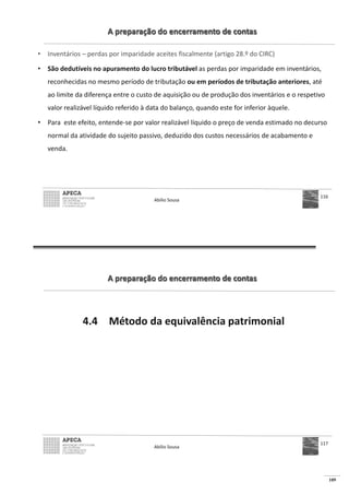 109
A preparação do encerramento de contas
• Inventários – perdas por imparidade aceites fiscalmente (artigo 28.º do CIRC)
• São dedutíveis no apuramento do lucro tributável as perdas por imparidade em inventários,
reconhecidas no mesmo período de tributação ou em períodos de tributação anteriores, até
ao limite da diferença entre o custo de aquisição ou de produção dos inventários e o respetivo
valor realizável líquido referido à data do balanço, quando este for inferior àquele.
• Para este efeito, entende-se por valor realizável líquido o preço de venda estimado no decurso
normal da atividade do sujeito passivo, deduzido dos custos necessários de acabamento e
venda.
Abílio Sousa
116
A preparação do encerramento de contas
4.4 Método da equivalência patrimonial
Abílio Sousa
117
 