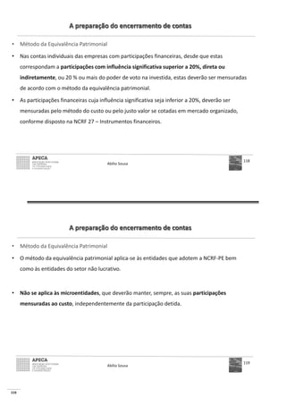 110
A preparação do encerramento de contas
• Método da Equivalência Patrimonial
• Nas contas individuais das empresas com participações financeiras, desde que estas
correspondam a participações com influência significativa superior a 20%, direta ou
indiretamente, ou 20 % ou mais do poder de voto na investida, estas deverão ser mensuradas
de acordo com o método da equivalência patrimonial.
• As participações financeiras cuja influência significativa seja inferior a 20%, deverão ser
mensuradas pelo método do custo ou pelo justo valor se cotadas em mercado organizado,
conforme disposto na NCRF 27 – Instrumentos financeiros.
Abílio Sousa
118
A preparação do encerramento de contas
• Método da Equivalência Patrimonial
• O método da equivalência patrimonial aplica-se às entidades que adotem a NCRF-PE bem
como às entidades do setor não lucrativo.
• Não se aplica às microentidades, que deverão manter, sempre, as suas participações
mensuradas ao custo, independentemente da participação detida.
Abílio Sousa
119
 