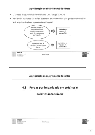 111
A preparação do encerramento de contas
• O Método da Equivalência Patrimonial no CIRC – artigo 18.º n.º 8
• Para efeitos fiscais não são aceites os reflexos em rendimentos e/ou gastos decorrentes da
aplicação do método da equivalência patrimonial
Abílio Sousa
120
Período em que é
reconhecido como
rendimento a quota-
parte do resultado da
participada
Dedução no
Quadro 07
campo 758
Período em que se
verifica a atribuição dos
lucros
Acréscimo no
Quadro 07
campo 712
A preparação do encerramento de contas
4.5 Perdas por imparidade em créditos e
créditos incobráveis
Abílio Sousa
121
 