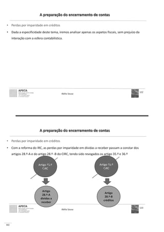 112
A preparação do encerramento de contas
• Perdas por imparidade em créditos
• Dada a especificidade deste tema, iremos analisar apenas os aspetos fiscais, sem prejuízo da
interação com a esfera contabilística.
Abílio Sousa
122
A preparação do encerramento de contas
• Perdas por imparidade em créditos
• Com a reforma do IRC, as perdas por imparidade em dívidas a receber passam a constar dos
artigos 28.º-A e do artigo 28.º -B do CIRC, tendo sido revogados os artigo 35.º e 36.º
Abílio Sousa
123
Artigo
28.º-A
dívidas a
receber
Artigo 36.º
CIRC
Artigo
28.º-B
créditos
Artigo 35.º
CIRC
 