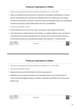 113
Perdas por imparidade em créditos
• Perdas por imparidade fiscalmente dedutíveis (artigo 28.º-A n.º 1 do CIRC):
• Podem ser deduzidas para efeitos fiscais as perdas por imparidade contabilizadas no mesmo
período de tributação ou em períodos de tributação anteriores, relacionadas com créditos
resultantes da atividade normal que, no fim do período de tributação, possam ser considerados
de cobrança duvidosa e sejam evidenciados como tal na contabilidade
• Conceito de atividade normal:
• O CIRC não define este conceito com rigor, o que gera por vezes alguma controvérsia
• A AT entende que os adiantamentos a fornecedores, os créditos relativos a juros moratórios e
os decorrentes das vendas de imobilizado, por exemplo, não são relevantes para efeitos da
constituição de perdas por imparidade para efeitos fiscais (parecer n.º 115/95 do CEF)
Abílio Sousa
124
Perdas por imparidade em créditos
• Perdas por imparidade fiscalmente dedutíveis (artigo 28.º-A n.º 1 do CIRC):
• Conceito de atividade normal:
• Alargamento do conceito de atividade normal do sujeito passivo:
• Estabelece-se que a parcela das perdas por imparidade relativa aos juros pelo atraso no
cumprimento de obrigações relativas a créditos resultantes da atividade normal releva para
efeitos fiscais
Abílio Sousa
125
 